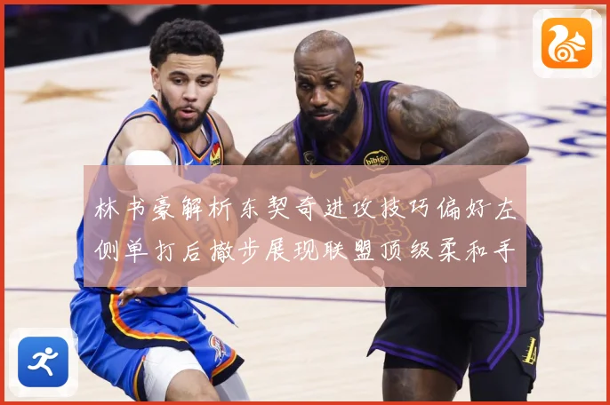 林书豪解析东契奇进攻技巧偏好左侧单打后撤步展现联盟顶级柔和手赛场复盘