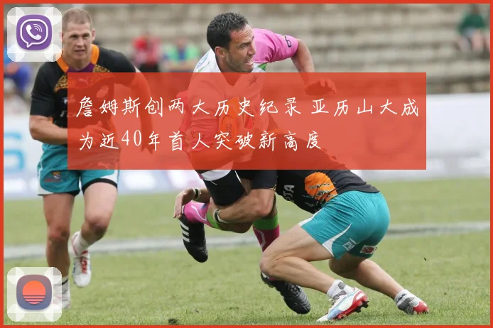 詹姆斯创两大历史纪录 亚历山大成为近40年首人突破新高度