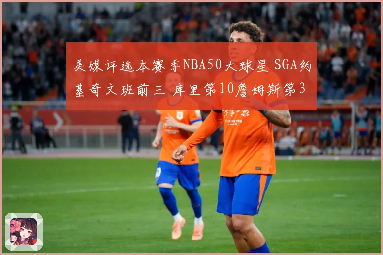 美媒评选本赛季NBA50大球星 SGA约基奇文班前三 库里第10詹姆斯第30