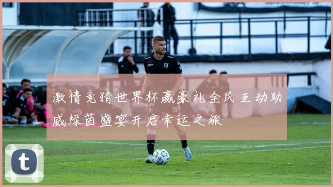 激情竞猜世界杯赢豪礼全民互动助威绿茵盛宴开启幸运之旅