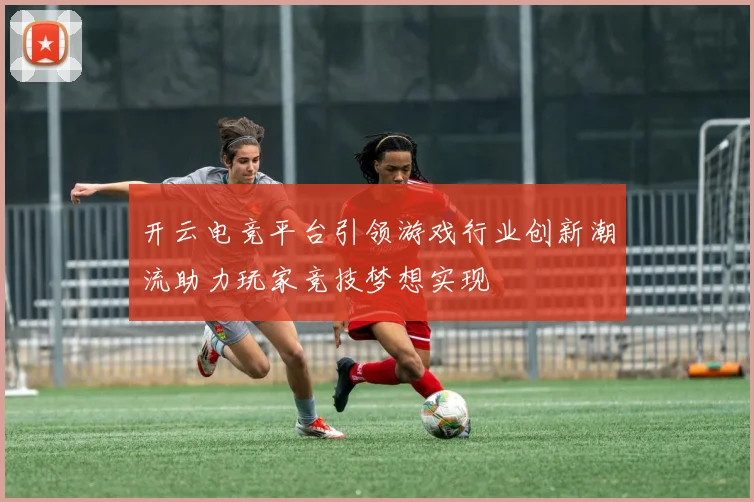 开云电竞平台引领游戏行业创新潮流助力玩家竞技梦想实现