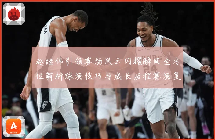 赵继伟引领赛场风云闪耀瞬间全方位解析球场技巧与成长历程赛场复盘
