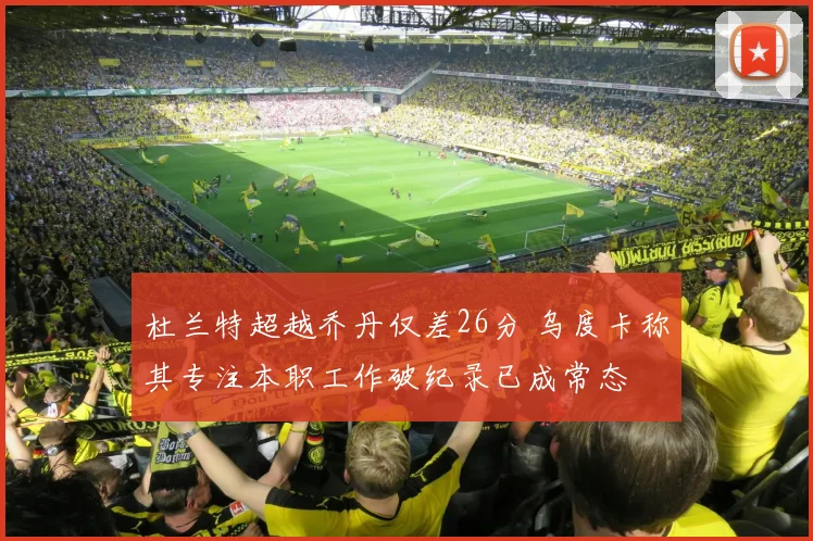 杜兰特超越乔丹仅差26分 乌度卡称其专注本职工作破纪录已成常态