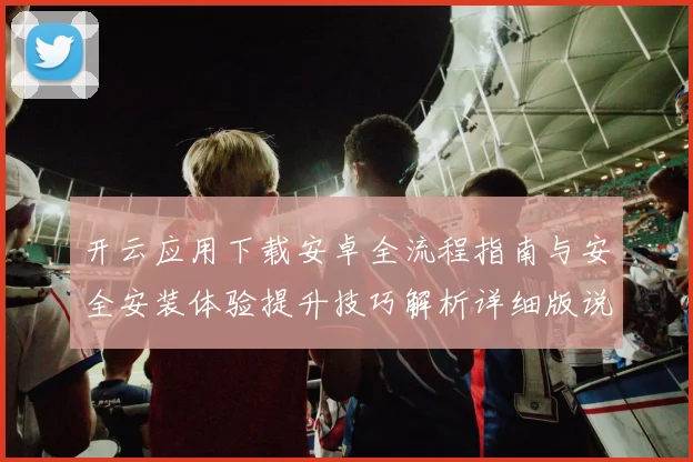 开云应用下载安卓全流程指南与安全安装体验提升技巧解析详细版说明