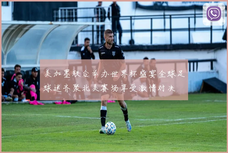 美加墨联合举办世界杯盛宴全球足球迷齐聚北美赛场享受激情对决