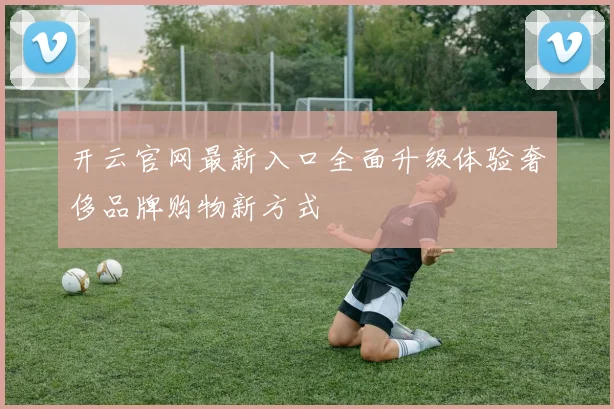 开云官网最新入口全面升级体验奢侈品牌购物新方式
