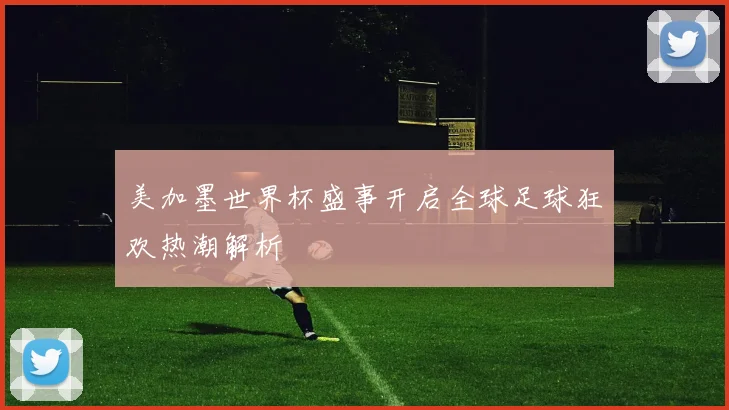 美加墨世界杯盛事开启全球足球狂欢热潮解析