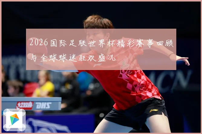 2026国际足联世界杯精彩赛事回顾与全球球迷狂欢盛况