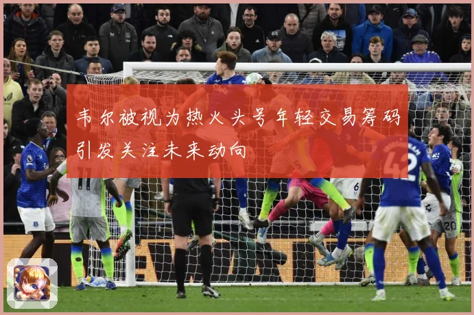 韦尔被视为热火头号年轻交易筹码引发关注未来动向