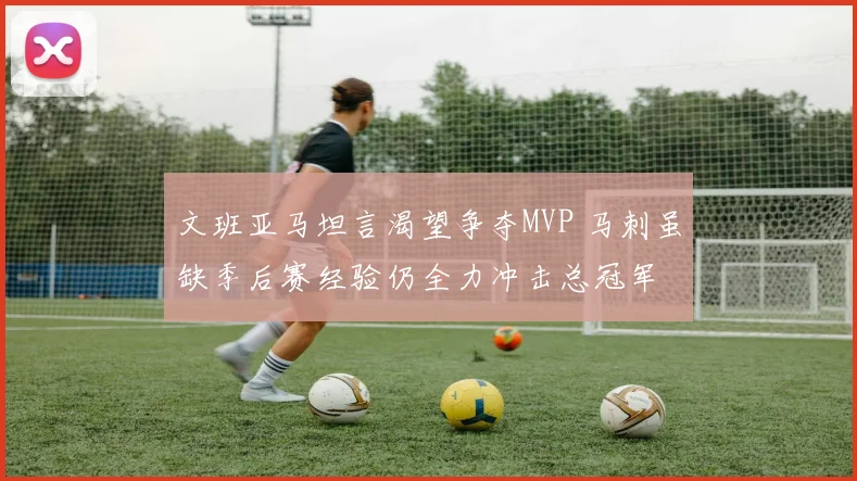 文班亚马坦言渴望争夺MVP 马刺虽缺季后赛经验仍全力冲击总冠军