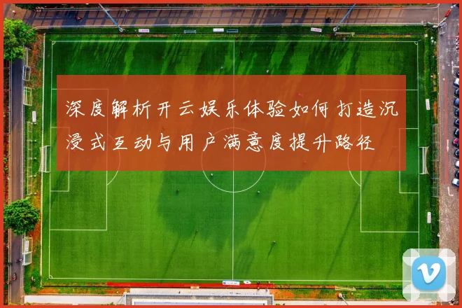 深度解析开云娱乐体验如何打造沉浸式互动与用户满意度提升路径